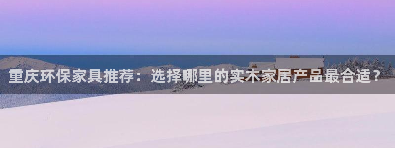 杏耀平台登录检测：重庆环保家具推荐：选择哪里的实木家居产品最