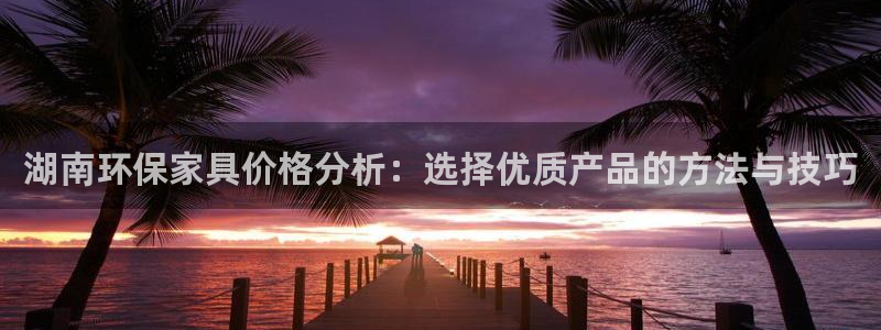 杏耀怎么注册：湖南环保家具价格分析：选择优质产品的方法与技巧